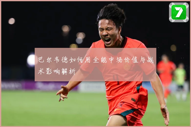 巴尔韦德如何用全能中场价值与战术影响解析