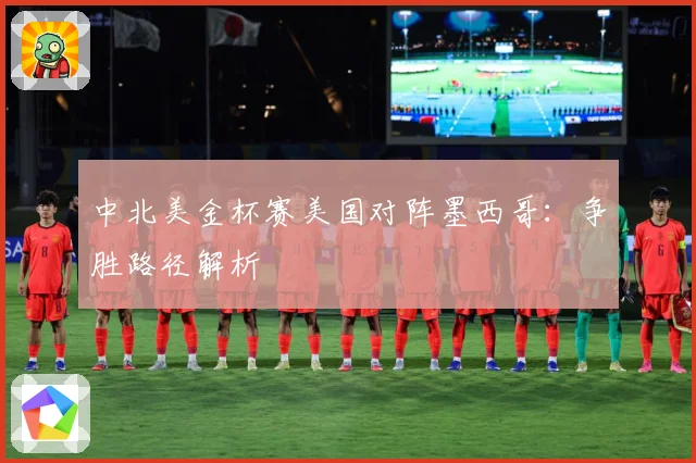 中北美金杯赛美国对阵墨西哥：争胜路径解析