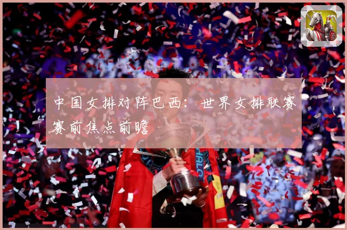 中国女排对阵巴西：世界女排联赛赛前焦点前瞻