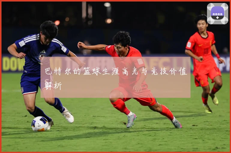 巴特尔的篮球生涯高光与竞技价值解析