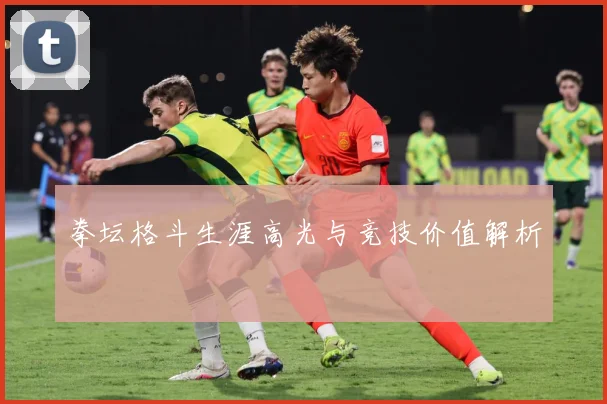 拳坛格斗生涯高光与竞技价值解析