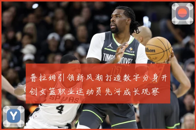 普拉姆引领新风潮打造数字分身开创女篮职业运动员先河成长观察
