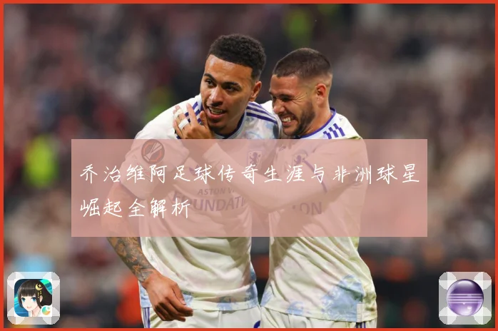 乔治维阿足球传奇生涯与非洲球星崛起全解析