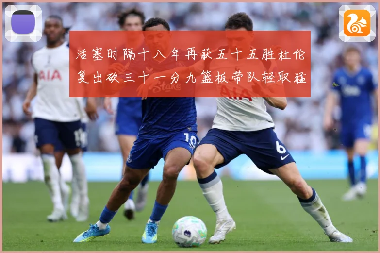 活塞时隔十八年再获五十五胜杜伦复出砍三十一分九篮板带队轻取猛成长观察