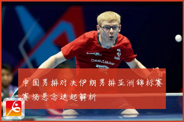 中国男排对决伊朗男排亚洲锦标赛赛场悬念迭起解析