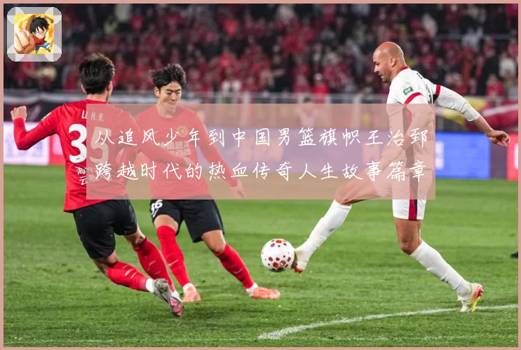 从追风少年到中国男篮旗帜王治郅跨越时代的热血传奇人生故事篇章解析