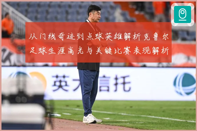 从门线奇迹到点球英雄解析克鲁尔足球生涯高光与关键比赛表现解析
