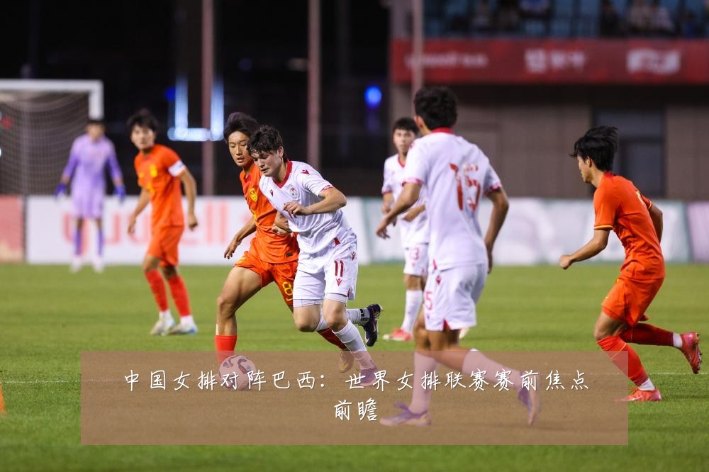 中国女排对阵巴西：世界女排联赛赛前焦点前瞻